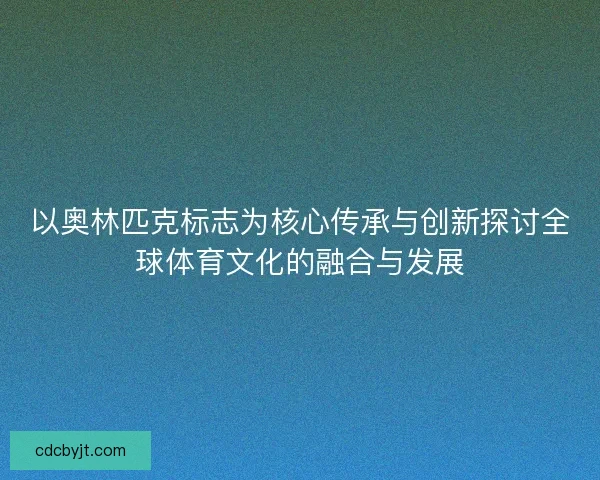 以奥林匹克标志为核心传承与创新探讨全球体育文化的融合与发展