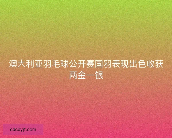 澳大利亚羽毛球公开赛国羽表现出色收获两金一银