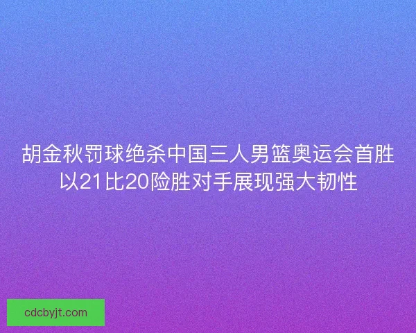 胡金秋罚球绝杀中国三人男篮奥运会首胜以21比20险胜对手展现强大韧性