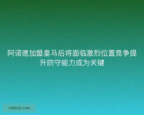 阿诺德加盟皇马后将面临激烈位置竞争提升防守能力成为关键